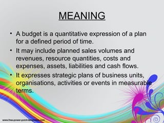 MEANING
• A budget is a quantitative expression of a plan
for a defined period of time.
• It may include planned sales volumes and
revenues, resource quantities, costs and
expenses, assets, liabilities and cash flows.
• It expresses strategic plans of business units,
organisations, activities or events in measurable
terms.
 