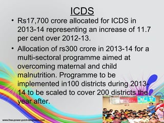 ICDS
• Rs17,700 crore allocated for ICDS in
2013-14 representing an increase of 11.7
per cent over 2012-13.
• Allocation of rs300 crore in 2013-14 for a
multi-sectoral programme aimed at
overcoming maternal and child
malnutrition. Programme to be
implemented in100 districts during 2013-
14 to be scaled to cover 200 districts the
year after.
 