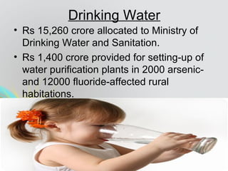 Drinking Water
• Rs 15,260 crore allocated to Ministry of
Drinking Water and Sanitation.
• Rs 1,400 crore provided for setting-up of
water purification plants in 2000 arsenic-
and 12000 fluoride-affected rural
habitations.
 