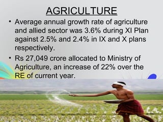 AGRICULTURE
• Average annual growth rate of agriculture
and allied sector was 3.6% during XI Plan
against 2.5% and 2.4% in IX and X plans
respectively.
• Rs 27,049 crore allocated to Ministry of
Agriculture, an increase of 22% over the
RE of current year.
 