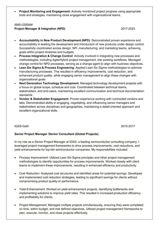 • Project Monitoring and Engagement: Actively monitored project progress using appropriate
tools and strategies, maintaining close engagement with organizational teams.
AMS-OSRAM
Project Manager & Integration (NPD) 2017-2023
• Accountability in New Product Development (NPD): Demonstrated proven experience and
accountability in leading the development and introduction of new products under design control.
Successfully coordinated across design, NPI ,manufacturing, and marketing teams, achieving
goals within project timelines and budgets.
• Process Integration & Change Control: Actively involved in integrating new processes and
methodologies, including Agile/Hybrid project management, into existing workflows. Managed
change control for NPD processes, serving as a change agent to align with business objectives.
• Lean Six Sigma & Process Engineering: Applied Lean Six Sigma methodologies to optimize
manufacturing processes. This resulted in efficiency improvements, cost reduction, and
enhanced product quality, while engaging senior management to align these changes with
organizational goals.
• Next Generation Technology Development: Managed technology development projects with
a focus on global scope, schedule and cost. Coordinated between technical teams,
stakeholders, and end-users, maintaining excellent communication and technical documentation
standards.
• Vendor & Stakeholder Engagement: Proven experience working with contracted vendors and
labs. Demonstrated ability in engaging, negotiating, and influencing senior managers and
stakeholders across disciplines and geographies, maintaining a detail-oriented approach and
excellent organizational skills.
IGSS-GaN 2015-2017
Senior Project Manager /Senior Consultant (Global Projects)
In my role as a Senior Project Manager at IGSS, a leading semiconductor consulting company, I
leveraged project management frameworks to drive process improvements, cost reductions, and
yield enhancements for top-tier semiconductor companies. My responsibilities included:
• Process Improvement: Utilized Lean Six Sigma principles and other project management
methodologies to identify opportunities for process improvements. Worked closely with client
teams to implement these improvements, resulting in enhanced efficiency and productivity.
• Cost Reduction: Analysed cost structures and identified areas for potential savings. Developed
and implemented cost reduction strategies, leading to significant savings for clients without
compromising product quality or performance.
• Yield Enhancement: Worked on yield enhancement projects, identifying bottlenecks and
implementing solutions to improve yield rates. This resulted in increased production efficiency
and profitability for clients.
• Project Management: Managed multiple projects simultaneously, ensuring they were completed
on time, within budget, and met defined objectives. Utilized project management frameworks to
plan, execute, monitor, and close projects effectively.
 