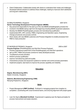 • Client Collaboration: Collaborated closely with clients to understand their needs and challenges.
Developed tailored solutions to address these challenges, leading to improved client satisfaction
and long-term relationships.
GLOBALFOUNDRIES, Singapore 2007-2015
Senior Technology Development Process Engineer (MEMS)
• Key personnel responsible for the start-up of the new MEMS photolithography process line
• Involved in the MEMS startup right from the beginning including MEMS equipment selections
• Develop the MEMS Photolithography process and manufacturing qualification
• Implemented SPC, APC controls, FMEA, Engineering and Operation specs, Engineering
Change procedures and process controls
• Work closely with new MEMS customers and Process Integration to enable processes from
RND to mass production
ST MICROELECTRONICS, Singapore 2000 to 2007
Process Engineer (Photolithography and Wet Etch Process Engineer)
• Process engineering sustainment of the Photolithography and Wet Etch operations
• Set up SPC, FMEA and process controls for newly developed process
• Troubleshoot process deviation
• Perform process qualification
• Improve manufacturing yield and quality
• Characterise process and equipment systems to maintain and control process parameters
• Implement projects, lead teams to improve the process capability and reliability
Education
Degree, Manufacturing (2001)
Deakin University, Singapore
Diploma, Manufacturing Engineering (1999)
Nanyang Polytechnic, Singapore
Skills
• Project Management (PMP Certified) : Proficient in managing projects from inception to
completion, coordinating with cross-functional teams, and ensuring alignment with project goals.
• Lean Six Sigma (Blackbelt Certified) : Experienced in applying Lean Six Sigma principles for
process improvement and waste reduction.
 