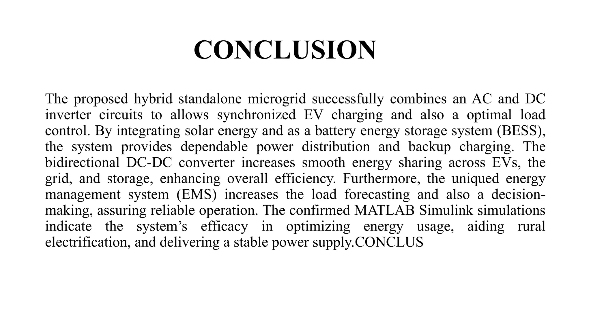 CONCLUSION
The proposed hybrid standalone microgrid successfully combines an AC and DC
inverter circuits to allows synchronized EV charging and also a optimal load
control. By integrating solar energy and as a battery energy storage system (BESS),
the system provides dependable power distribution and backup charging. The
bidirectional DC-DC converter increases smooth energy sharing across EVs, the
grid, and storage, enhancing overall efficiency. Furthermore, the uniqued energy
management system (EMS) increases the load forecasting and also a decision-
making, assuring reliable operation. The confirmed MATLAB Simulink simulations
indicate the system’s efficacy in optimizing energy usage, aiding rural
electrification, and delivering a stable power supply.CONCLUS
 