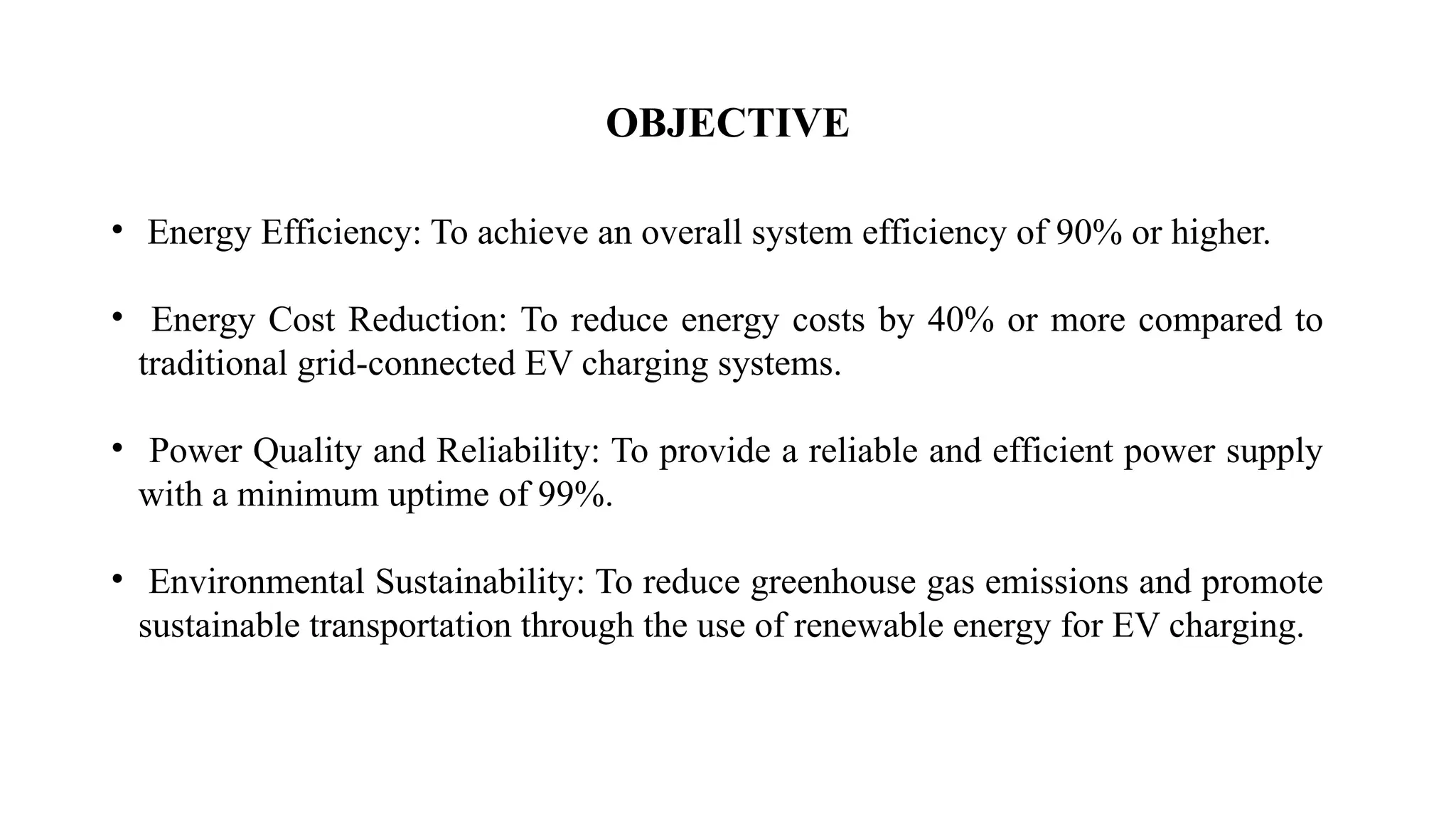 OBJECTIVE
• Energy Efficiency: To achieve an overall system efficiency of 90% or higher.
• Energy Cost Reduction: To reduce energy costs by 40% or more compared to
traditional grid-connected EV charging systems.
• Power Quality and Reliability: To provide a reliable and efficient power supply
with a minimum uptime of 99%.
• Environmental Sustainability: To reduce greenhouse gas emissions and promote
sustainable transportation through the use of renewable energy for EV charging.
 