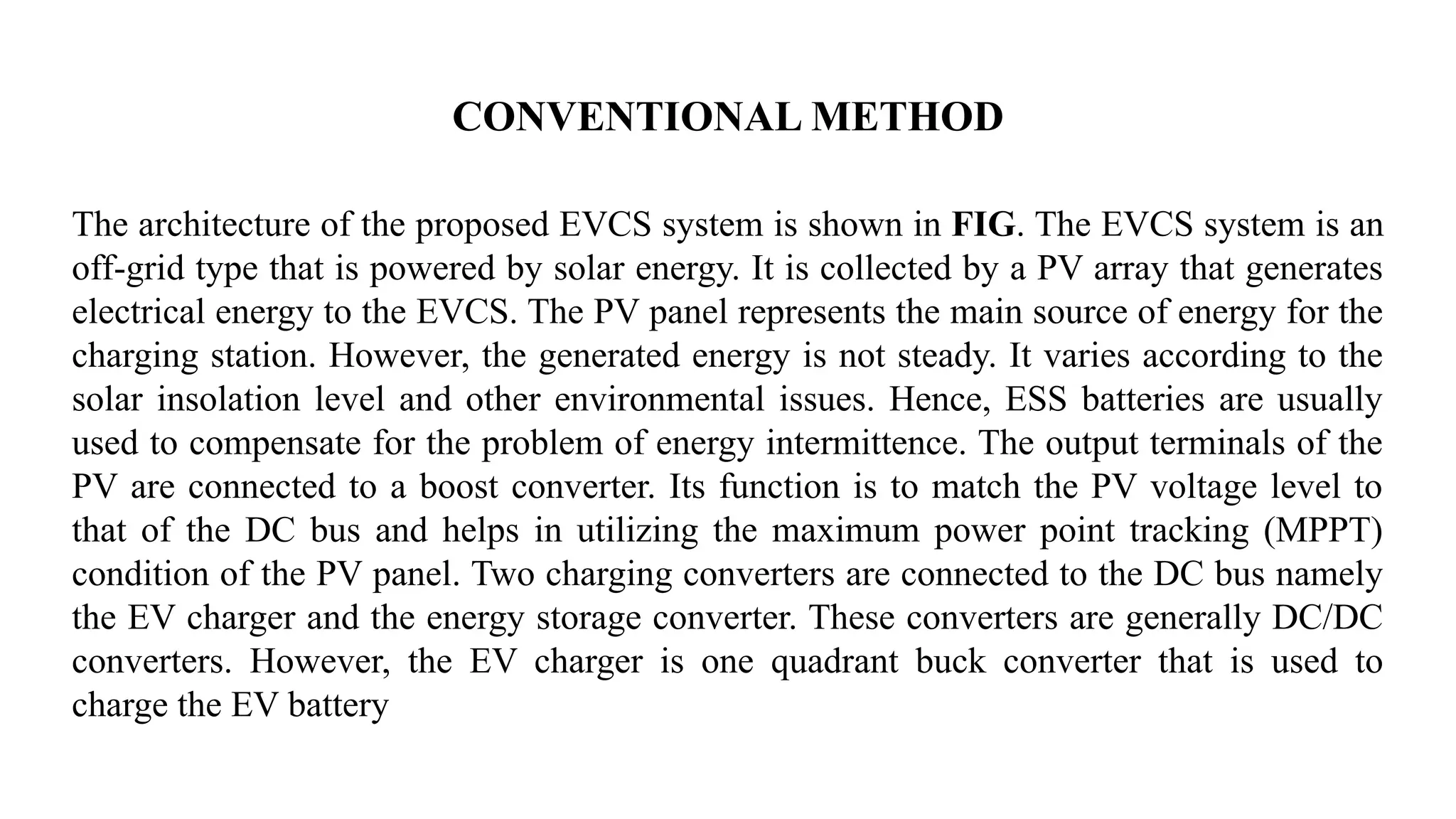 CONVENTIONAL METHOD
The architecture of the proposed EVCS system is shown in FIG. The EVCS system is an
off-grid type that is powered by solar energy. It is collected by a PV array that generates
electrical energy to the EVCS. The PV panel represents the main source of energy for the
charging station. However, the generated energy is not steady. It varies according to the
solar insolation level and other environmental issues. Hence, ESS batteries are usually
used to compensate for the problem of energy intermittence. The output terminals of the
PV are connected to a boost converter. Its function is to match the PV voltage level to
that of the DC bus and helps in utilizing the maximum power point tracking (MPPT)
condition of the PV panel. Two charging converters are connected to the DC bus namely
the EV charger and the energy storage converter. These converters are generally DC/DC
converters. However, the EV charger is one quadrant buck converter that is used to
charge the EV battery
 