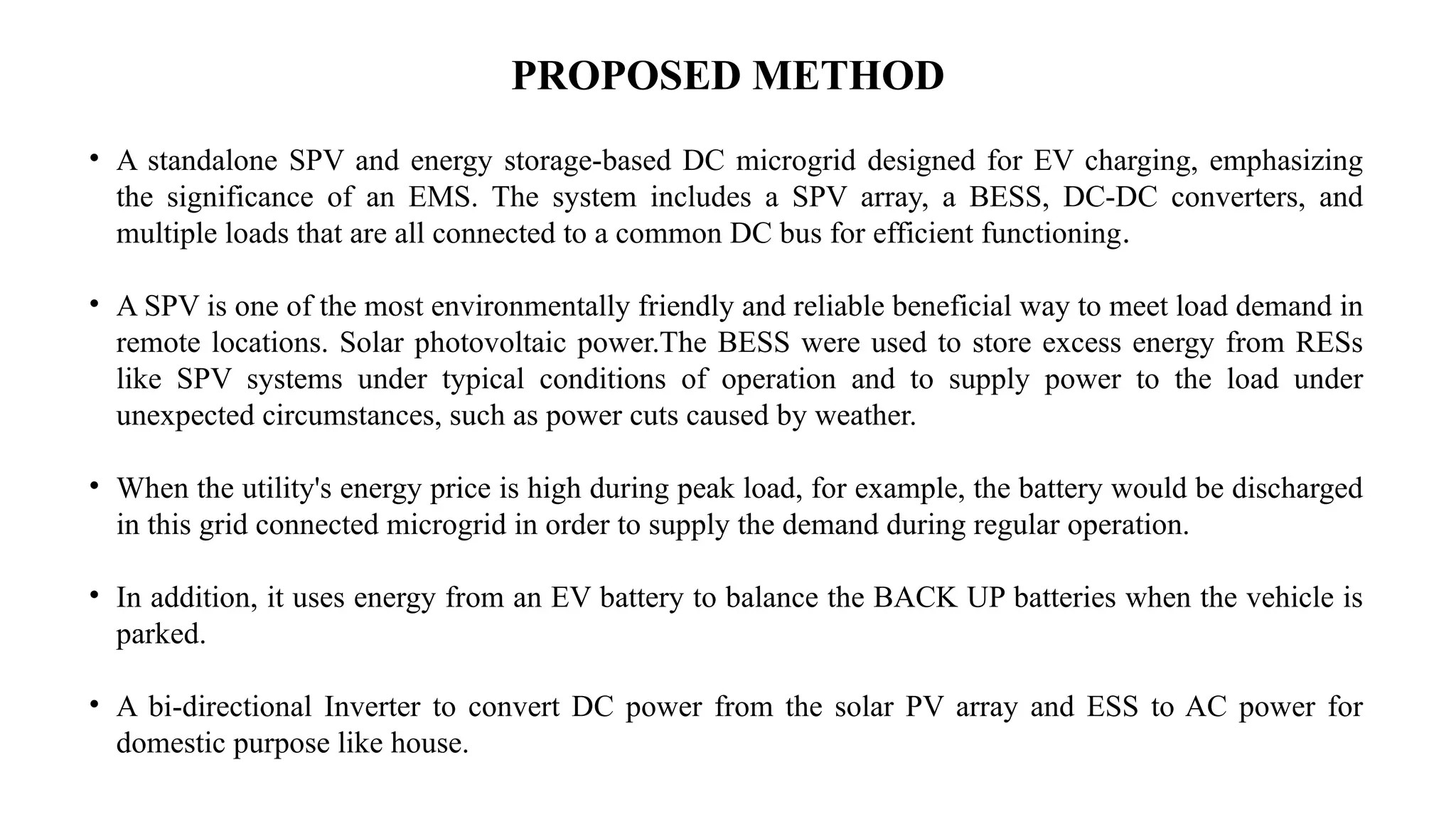 PROPOSED METHOD
• A standalone SPV and energy storage-based DC microgrid designed for EV charging, emphasizing
the significance of an EMS. The system includes a SPV array, a BESS, DC-DC converters, and
multiple loads that are all connected to a common DC bus for efficient functioning.
• A SPV is one of the most environmentally friendly and reliable beneficial way to meet load demand in
remote locations. Solar photovoltaic power.The BESS were used to store excess energy from RESs
like SPV systems under typical conditions of operation and to supply power to the load under
unexpected circumstances, such as power cuts caused by weather.
• When the utility's energy price is high during peak load, for example, the battery would be discharged
in this grid connected microgrid in order to supply the demand during regular operation.
• In addition, it uses energy from an EV battery to balance the BACK UP batteries when the vehicle is
parked.
• A bi-directional Inverter to convert DC power from the solar PV array and ESS to AC power for
domestic purpose like house.
 