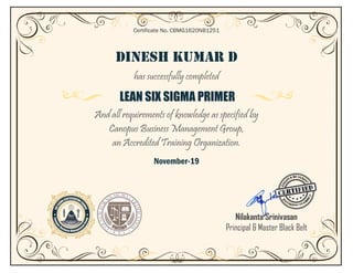DINESH KUMAR D
has successfully completed
LEAN SIX SIGMA PRIMER
And all requirements of knowledge as specified by
Canopus Business Management Group,
an Accredited Training Organization.
November-19
Certificate No. CBMG1620NB1251
Nilakanta Srinivasan
Principal & Master Black Belt
 