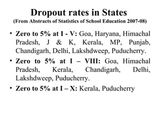 Dropout rates in States  (From Abstracts of Statistics of School Education 2007-08) Zero to 5% at I - V:  Goa, Haryana, Himachal Pradesh, J & K, Kerala, MP, Punjab, Chandigarh, Delhi, Lakshdweep, Puducherry. Zero to 5% at I – VIII:  Goa, Himachal Pradesh, Kerala, Chandigarh, Delhi, Lakshdweep, Puducherry. Zero to 5% at I – X:  Kerala, Puducherry 
