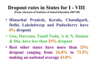 Dropout rates in States for I - VIII  (From Abstracts of Statistics of School Education 2007-08) Himachal Pradesh, Kerala, Chandigarh, Delhi, Lakshdweep and Puducherry have  0%  dropout Goa, Haryana, Tamil Nadu, A & N, Daman & Diu, have less than  25%  dropout Rest other states have more than  25%  dropout ranging from  26.0%  to  73.5%  making an national average  43.0% 
