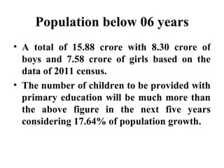 Population below 06 years A total of 15.88 crore with 8.30 crore of boys and 7.58 crore of girls based on the data of 2011 census. The number of children to be provided with primary education will be much more than the above figure in the next five years considering 17.64% of population growth.  
