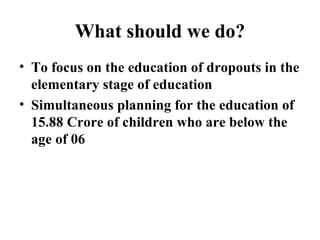 What should we do? To focus on the education of dropouts in the elementary stage of education Simultaneous planning for the education of  15.88 Crore of children who are below the age of 06  