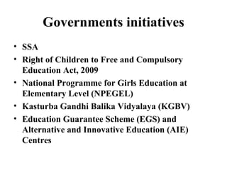 Governments initiatives SSA Right of Children to Free and Compulsory Education Act, 2009 National Programme for Girls Education at Elementary Level (NPEGEL) Kasturba Gandhi Balika Vidyalaya (KGBV) Education Guarantee Scheme (EGS) and Alternative and Innovative Education (AIE) Centres 