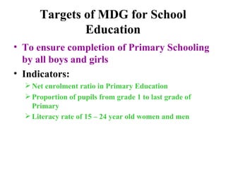 Targets of MDG for School Education To ensure completion of Primary Schooling by all boys and girls Indicators:  Net enrolment ratio in Primary Education Proportion of pupils from grade 1 to last grade of Primary Literacy rate of 15 – 24 year old women and men   