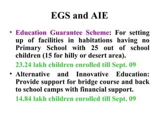 EGS and AIE Education Guarantee Scheme : For setting up of facilities in habitations having no Primary School with 25 out of school children (15 for hilly or desert area).  23.24 lakh children enrolled till Sept. 09 Alternative and Innovative Education: Provide support for bridge course and back to school camps with financial support.  14.84 lakh children enrolled till Sept. 09 