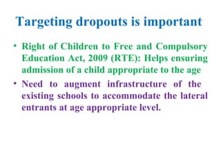 Targeting dropouts is important   Right of Children to Free and Compulsory Education Act, 2009 (RTE): Helps ensuring admission of a child appropriate to the age Need to augment infrastructure of the  existing schools to accommodate the lateral entrants at age appropriate level. 
