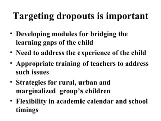 Targeting dropouts is important Developing modules for bridging the learning gaps of the child  Need to address the experience of the child Appropriate training of teachers to address such issues Strategies for rural, urban and marginalized  group’s children Flexibility in academic calendar and school timings  