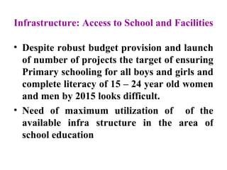 Infrastructure: Access to School and Facilities   Despite robust budget provision and launch of number of projects the target of ensuring Primary schooling for all boys and girls and complete literacy of 15 – 24 year old women and men by 2015 looks difficult. Need of maximum utilization of  of the available infra structure in the area of school education  