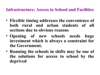 Infrastructure: Access to School and Facilities Flexible timing addresses the convenience of both rural and urban students of all sections due to obvious reasons Opening of new schools needs huge investment which is always a constraint for the Government.  Running the schools in shifts may be one of the solutions for access to school by the deprived  