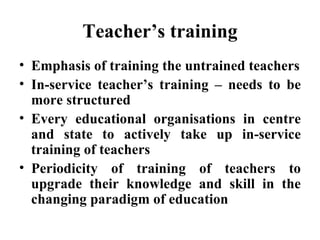 Teacher’s training Emphasis of training the untrained teachers In-service teacher’s training – needs to be more structured Every educational organisations in centre and state to actively take up in-service training of teachers Periodicity of training of teachers to upgrade their knowledge and skill in the changing paradigm of education  