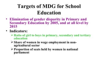 Targets of MDG for School Education Elimination of gender disparity in Primary and Secondary Education by 2005, and at all level by 2015 Indicators: Ratio of girl to boys in primary, secondary and tertiary education Share of women in wage employment in non-agricultural sector Proportion of seats held by women in national parliament   