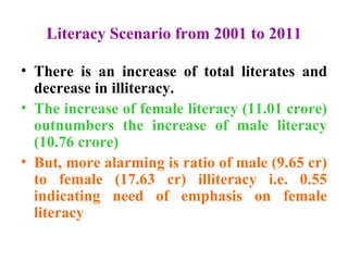 Literacy Scenario from 2001 to 2011 There is an increase of total literates and decrease in illiteracy. The increase of female literacy (11.01 crore) outnumbers the increase of male literacy (10.76 crore) But, more alarming is ratio of male (9.65 cr) to female (17.63 cr) illiteracy i.e. 0.55 indicating need of emphasis on female literacy  