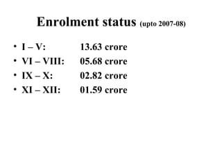 Enrolment status  (upto 2007-08) I – V:  13.63 crore VI – VIII: 05.68 crore IX – X: 02.82 crore XI – XII: 01.59 crore 