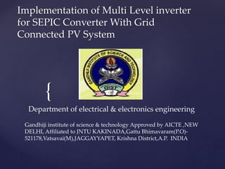 {
Implementation of Multi Level inverter
for SEPIC Converter With Grid
Connected PV System
Department of electrical & electronics engineering
Gandhiji institute of science & technology Approved by AICTE ,NEW
DELHI, Affiliated to JNTU KAKINADA,Gattu Bhimavaram(P.O)-
521178,Vatsavai(M),JAGGAYYAPET, Krishna District,A.P. INDIA
 