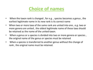 Choice of names
• When the taxon rank is changed , for e.g. , species becomes a genus , the
earliest legitimate name in its new rank is its correct name
• When two or more taxa of the same rank are united into one , e.g. two or
more genera are united , the oldest legitimate name of these taxa should
be retained as the name of the united taxon.
• When a genus or a species is divided into two or more genera or species ,
the original name of the genus or species must be retained
• When a species is transferred to another genus without the change of
rank , the original name must be retained.
 