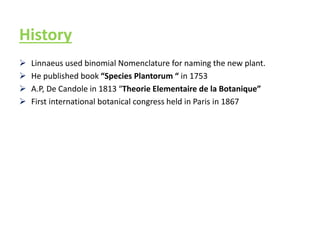 History
 Linnaeus used binomial Nomenclature for naming the new plant.
 He published book “Species Plantorum “ in 1753
 A.P, De Candole in 1813 “Theorie Elementaire de la Botanique”
 First international botanical congress held in Paris in 1867
 