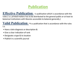 Publication
Effective Publication – is publication which is accordance with the
rules ( i.e. printed matters has to be distributed to the general public or at least to
botanical institutions with libraries accessible to botanist generally )
Valid Publication –is a publication that is accordance with the rules
I.e.
• Have a latin diagnosis or description &
• Give a clear indication of rank
• Designate a type & its location
• Publish in a scientific journal
 