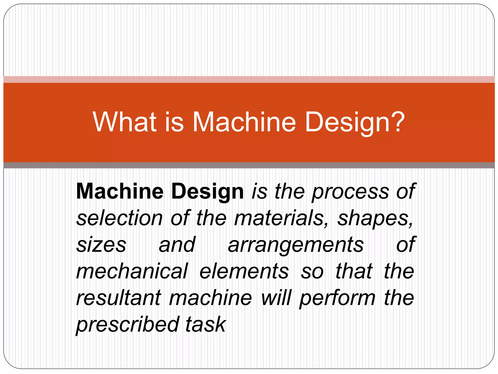 Machine Design is the process of
selection of the materials, shapes,
sizes and arrangements of
mechanical elements so that the
resultant machine will perform the
prescribed task
What is Machine Design?
 