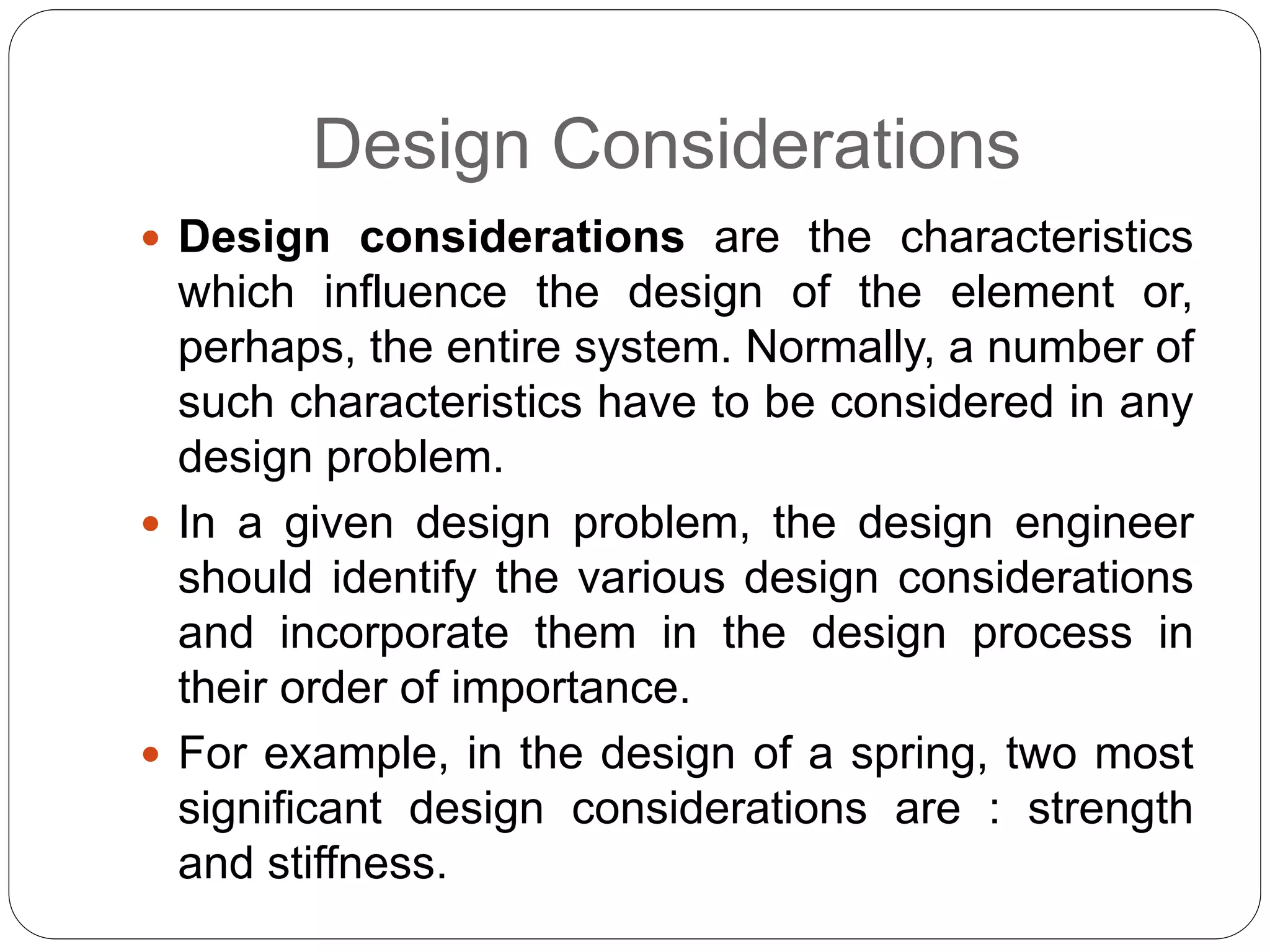 Design Considerations
 Design considerations are the characteristics
which influence the design of the element or,
perhaps, the entire system. Normally, a number of
such characteristics have to be considered in any
design problem.
 In a given design problem, the design engineer
should identify the various design considerations
and incorporate them in the design process in
their order of importance.
 For example, in the design of a spring, two most
significant design considerations are : strength
and stiffness.
 