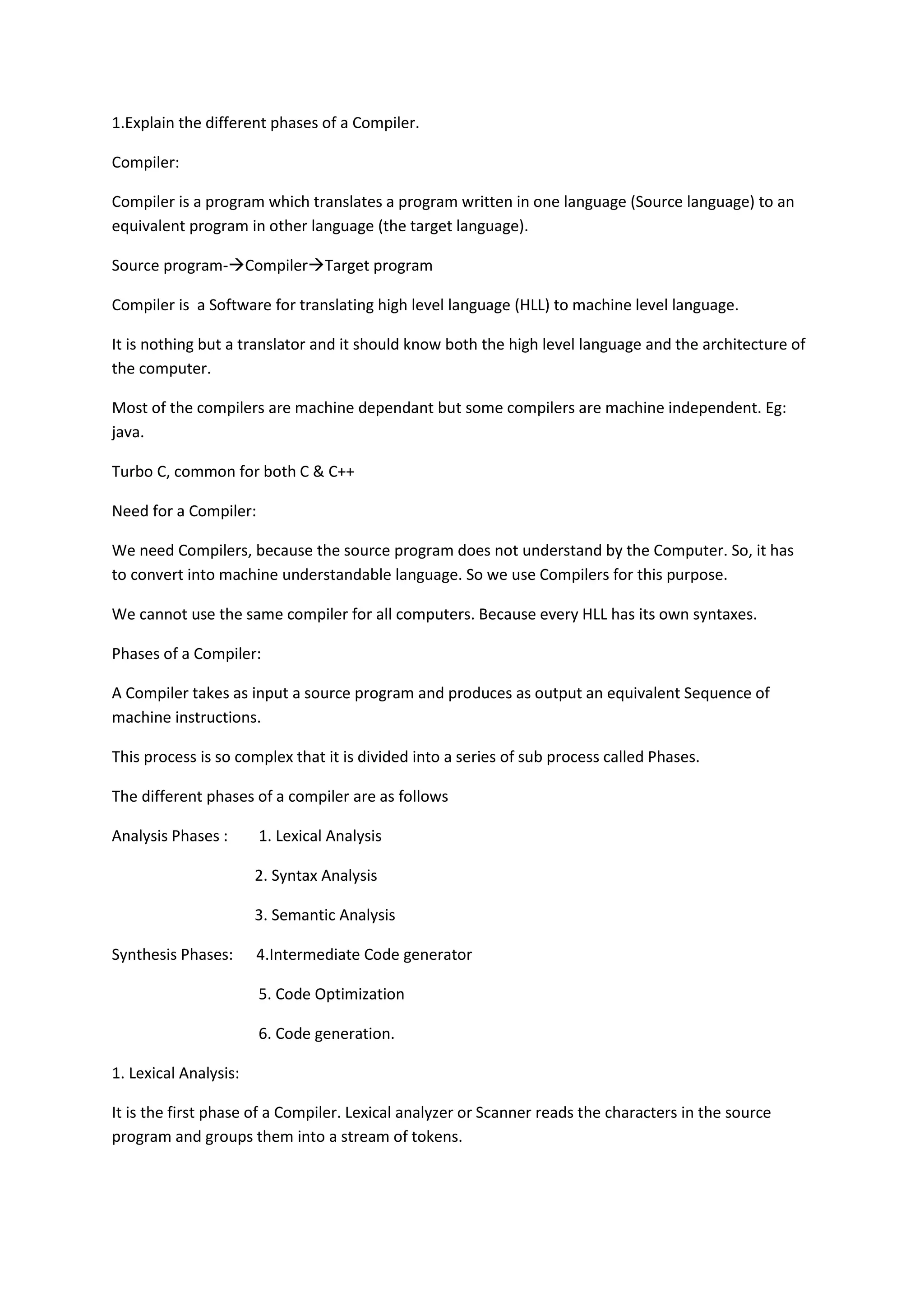 1.Explain the different phases of a Compiler.
Compiler:
Compiler is a program which translates a program written in one language (Source language) to an
equivalent program in other language (the target language).
Source program-CompilerTarget program
Compiler is a Software for translating high level language (HLL) to machine level language.
It is nothing but a translator and it should know both the high level language and the architecture of
the computer.
Most of the compilers are machine dependant but some compilers are machine independent. Eg:
java.
Turbo C, common for both C & C++
Need for a Compiler:
We need Compilers, because the source program does not understand by the Computer. So, it has
to convert into machine understandable language. So we use Compilers for this purpose.
We cannot use the same compiler for all computers. Because every HLL has its own syntaxes.
Phases of a Compiler:
A Compiler takes as input a source program and produces as output an equivalent Sequence of
machine instructions.
This process is so complex that it is divided into a series of sub process called Phases.
The different phases of a compiler are as follows
Analysis Phases : 1. Lexical Analysis
2. Syntax Analysis
3. Semantic Analysis
Synthesis Phases: 4.Intermediate Code generator
5. Code Optimization
6. Code generation.
1. Lexical Analysis:
It is the first phase of a Compiler. Lexical analyzer or Scanner reads the characters in the source
program and groups them into a stream of tokens.
 