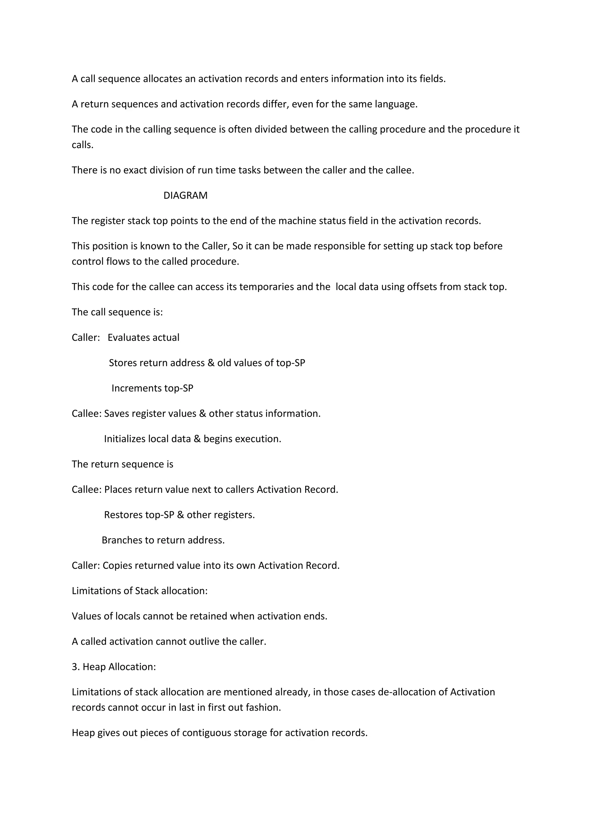 A call sequence allocates an activation records and enters information into its fields.
A return sequences and activation records differ, even for the same language.
The code in the calling sequence is often divided between the calling procedure and the procedure it
calls.
There is no exact division of run time tasks between the caller and the callee.
DIAGRAM
The register stack top points to the end of the machine status field in the activation records.
This position is known to the Caller, So it can be made responsible for setting up stack top before
control flows to the called procedure.
This code for the callee can access its temporaries and the local data using offsets from stack top.
The call sequence is:
Caller: Evaluates actual
Stores return address & old values of top-SP
Increments top-SP
Callee: Saves register values & other status information.
Initializes local data & begins execution.
The return sequence is
Callee: Places return value next to callers Activation Record.
Restores top-SP & other registers.
Branches to return address.
Caller: Copies returned value into its own Activation Record.
Limitations of Stack allocation:
Values of locals cannot be retained when activation ends.
A called activation cannot outlive the caller.
3. Heap Allocation:
Limitations of stack allocation are mentioned already, in those cases de-allocation of Activation
records cannot occur in last in first out fashion.
Heap gives out pieces of contiguous storage for activation records.
 