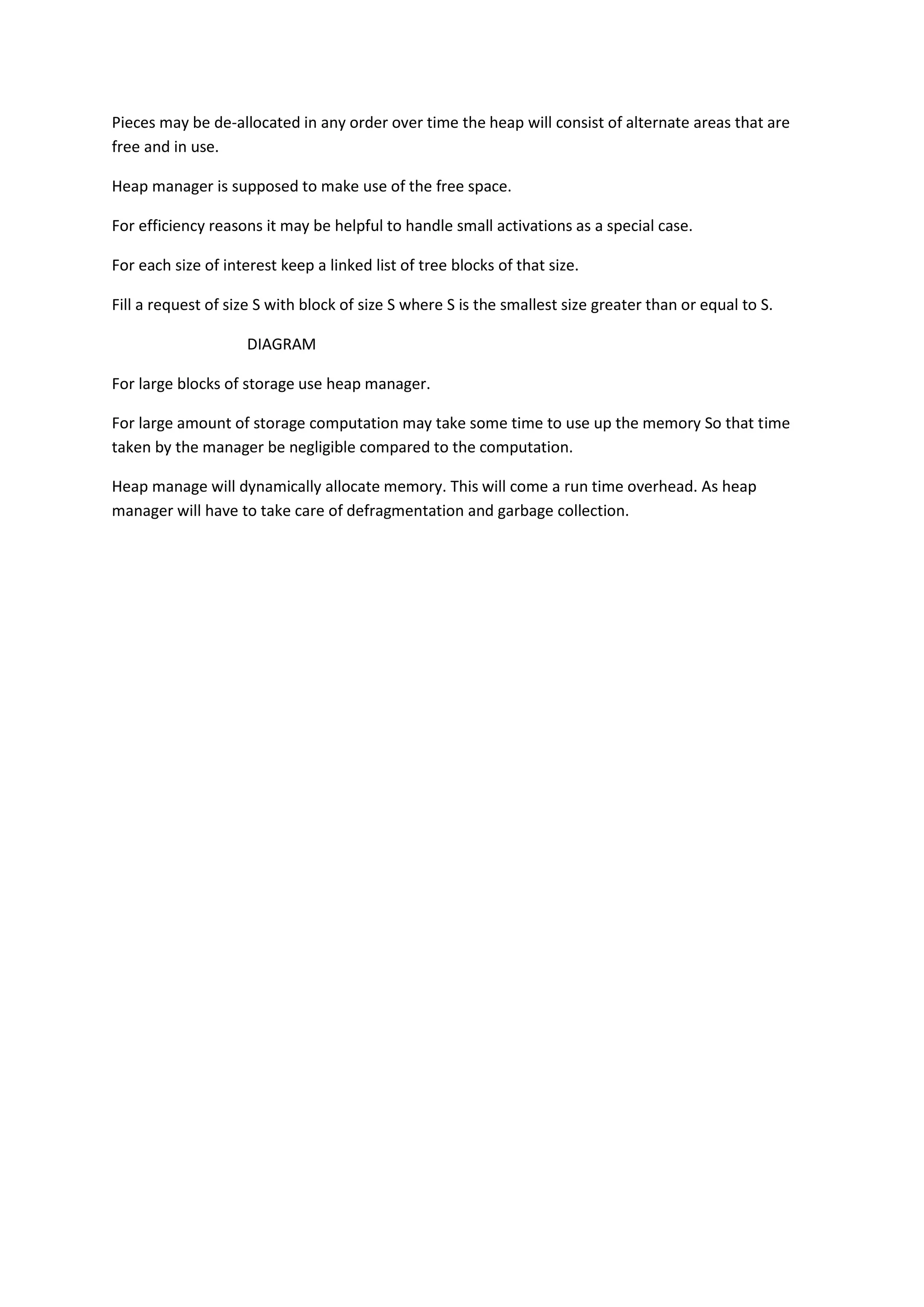 Pieces may be de-allocated in any order over time the heap will consist of alternate areas that are
free and in use.
Heap manager is supposed to make use of the free space.
For efficiency reasons it may be helpful to handle small activations as a special case.
For each size of interest keep a linked list of tree blocks of that size.
Fill a request of size S with block of size S where S is the smallest size greater than or equal to S.
DIAGRAM
For large blocks of storage use heap manager.
For large amount of storage computation may take some time to use up the memory So that time
taken by the manager be negligible compared to the computation.
Heap manage will dynamically allocate memory. This will come a run time overhead. As heap
manager will have to take care of defragmentation and garbage collection.
 