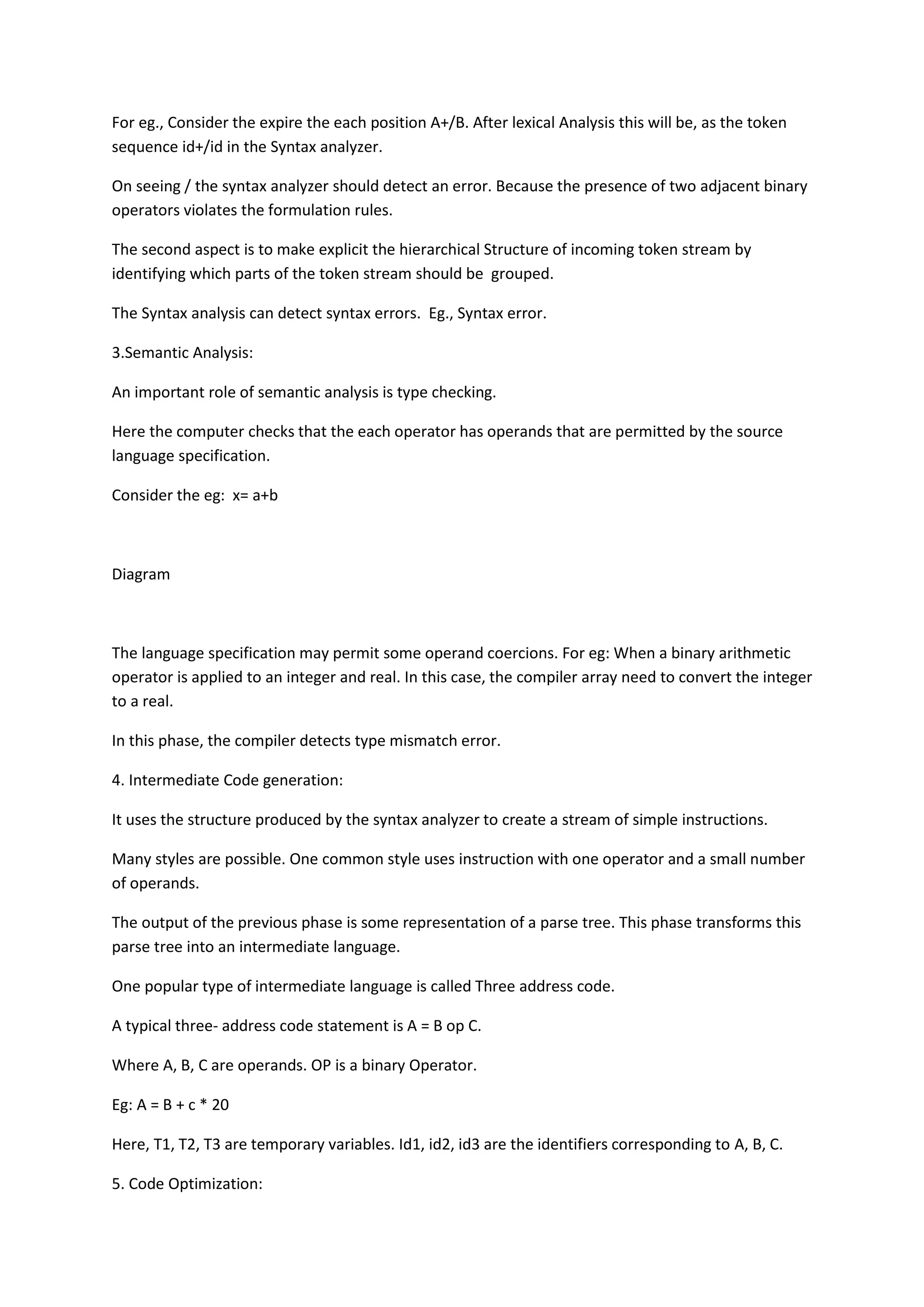 For eg., Consider the expire the each position A+/B. After lexical Analysis this will be, as the token
sequence id+/id in the Syntax analyzer.
On seeing / the syntax analyzer should detect an error. Because the presence of two adjacent binary
operators violates the formulation rules.
The second aspect is to make explicit the hierarchical Structure of incoming token stream by
identifying which parts of the token stream should be grouped.
The Syntax analysis can detect syntax errors. Eg., Syntax error.
3.Semantic Analysis:
An important role of semantic analysis is type checking.
Here the computer checks that the each operator has operands that are permitted by the source
language specification.
Consider the eg: x= a+b
Diagram
The language specification may permit some operand coercions. For eg: When a binary arithmetic
operator is applied to an integer and real. In this case, the compiler array need to convert the integer
to a real.
In this phase, the compiler detects type mismatch error.
4. Intermediate Code generation:
It uses the structure produced by the syntax analyzer to create a stream of simple instructions.
Many styles are possible. One common style uses instruction with one operator and a small number
of operands.
The output of the previous phase is some representation of a parse tree. This phase transforms this
parse tree into an intermediate language.
One popular type of intermediate language is called Three address code.
A typical three- address code statement is A = B op C.
Where A, B, C are operands. OP is a binary Operator.
Eg: A = B + c * 20
Here, T1, T2, T3 are temporary variables. Id1, id2, id3 are the identifiers corresponding to A, B, C.
5. Code Optimization:
 