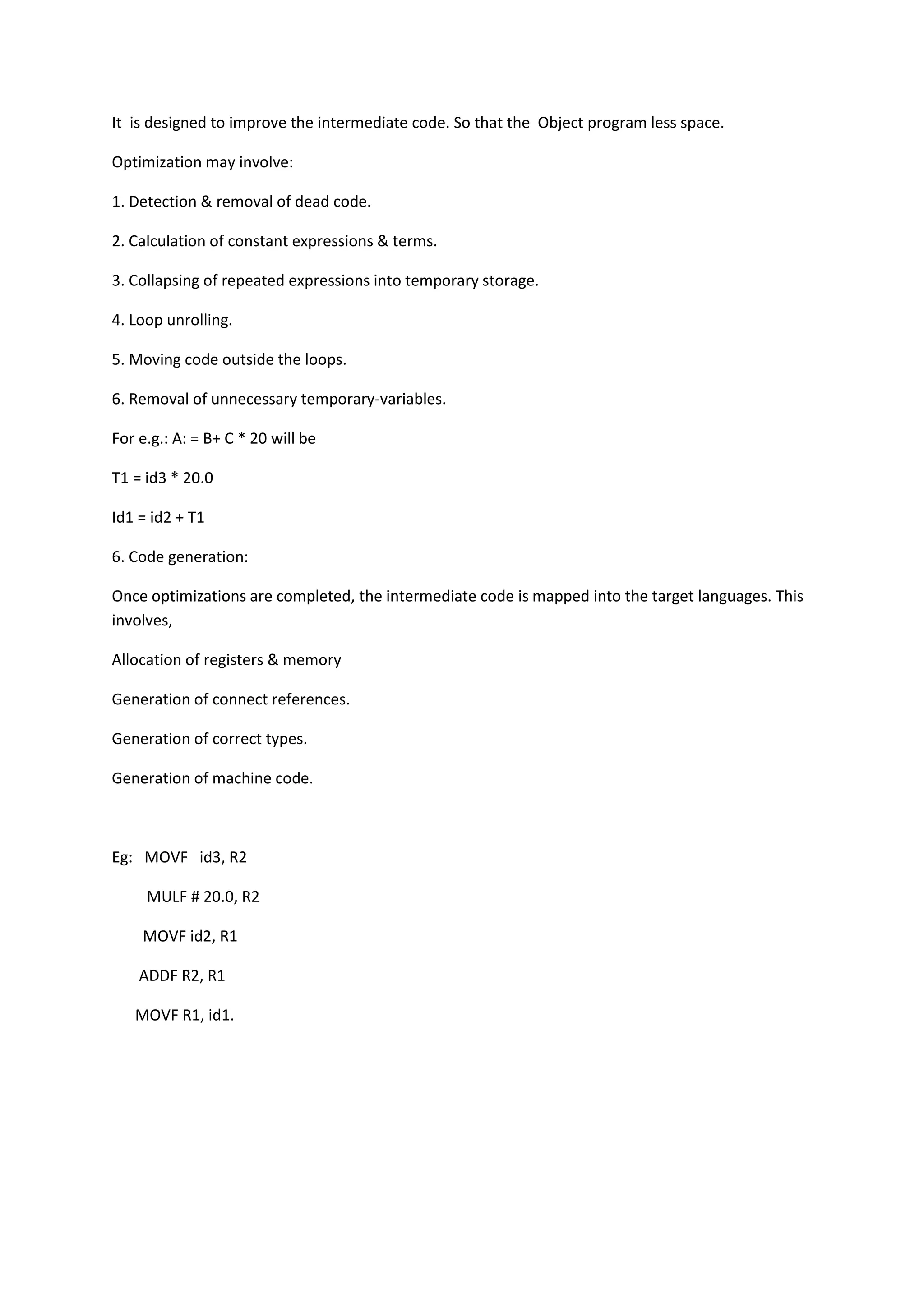 It is designed to improve the intermediate code. So that the Object program less space.
Optimization may involve:
1. Detection & removal of dead code.
2. Calculation of constant expressions & terms.
3. Collapsing of repeated expressions into temporary storage.
4. Loop unrolling.
5. Moving code outside the loops.
6. Removal of unnecessary temporary-variables.
For e.g.: A: = B+ C * 20 will be
T1 = id3 * 20.0
Id1 = id2 + T1
6. Code generation:
Once optimizations are completed, the intermediate code is mapped into the target languages. This
involves,
Allocation of registers & memory
Generation of connect references.
Generation of correct types.
Generation of machine code.
Eg: MOVF id3, R2
MULF # 20.0, R2
MOVF id2, R1
ADDF R2, R1
MOVF R1, id1.
 