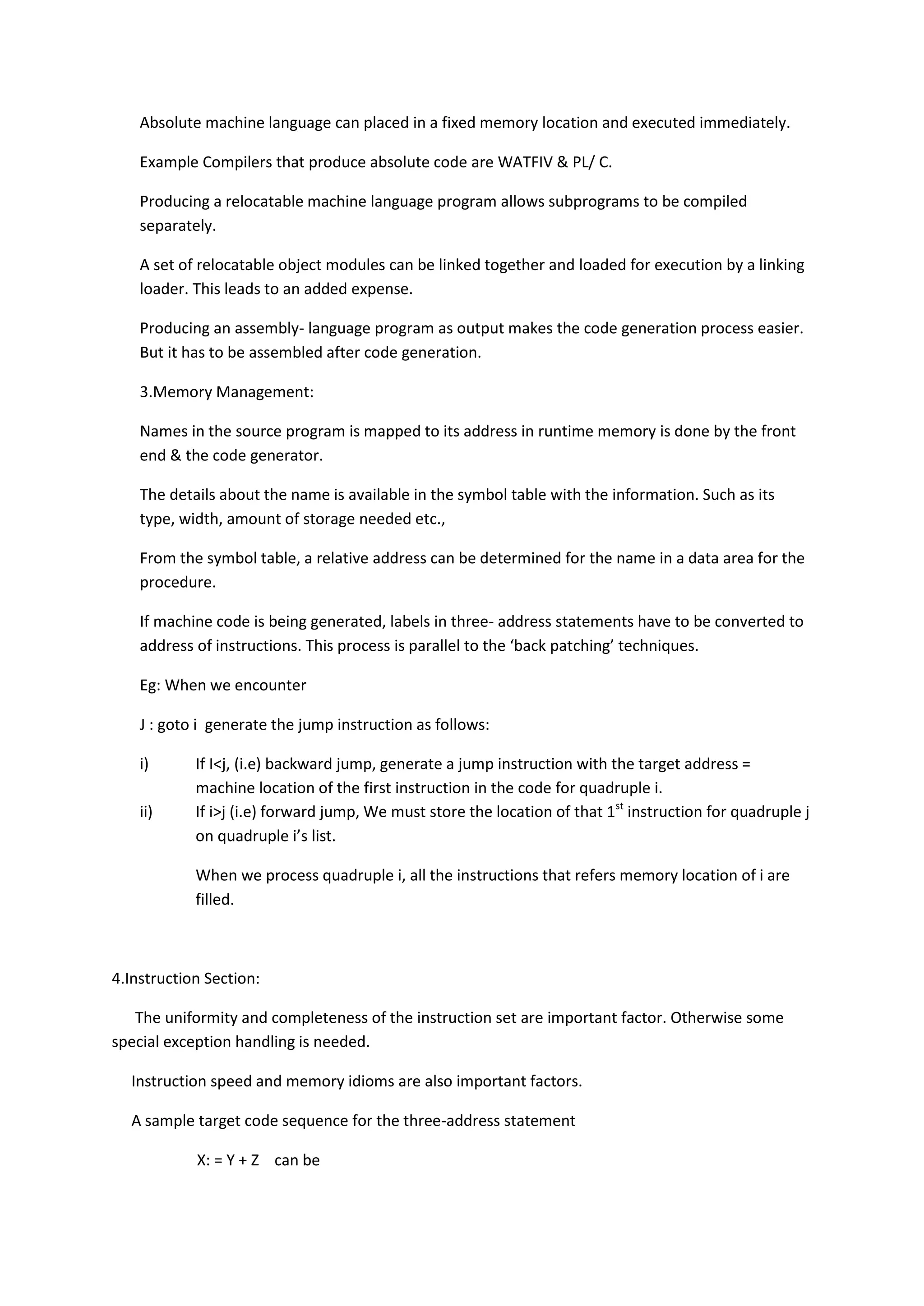 Absolute machine language can placed in a fixed memory location and executed immediately.
Example Compilers that produce absolute code are WATFIV & PL/ C.
Producing a relocatable machine language program allows subprograms to be compiled
separately.
A set of relocatable object modules can be linked together and loaded for execution by a linking
loader. This leads to an added expense.
Producing an assembly- language program as output makes the code generation process easier.
But it has to be assembled after code generation.
3.Memory Management:
Names in the source program is mapped to its address in runtime memory is done by the front
end & the code generator.
The details about the name is available in the symbol table with the information. Such as its
type, width, amount of storage needed etc.,
From the symbol table, a relative address can be determined for the name in a data area for the
procedure.
If machine code is being generated, labels in three- address statements have to be converted to
address of instructions. This process is parallel to the ‘back patching’ techniques.
Eg: When we encounter
J : goto i generate the jump instruction as follows:
i) If I<j, (i.e) backward jump, generate a jump instruction with the target address =
machine location of the first instruction in the code for quadruple i.
ii) If i>j (i.e) forward jump, We must store the location of that 1st
instruction for quadruple j
on quadruple i’s list.
When we process quadruple i, all the instructions that refers memory location of i are
filled.
4.Instruction Section:
The uniformity and completeness of the instruction set are important factor. Otherwise some
special exception handling is needed.
Instruction speed and memory idioms are also important factors.
A sample target code sequence for the three-address statement
X: = Y + Z can be
 