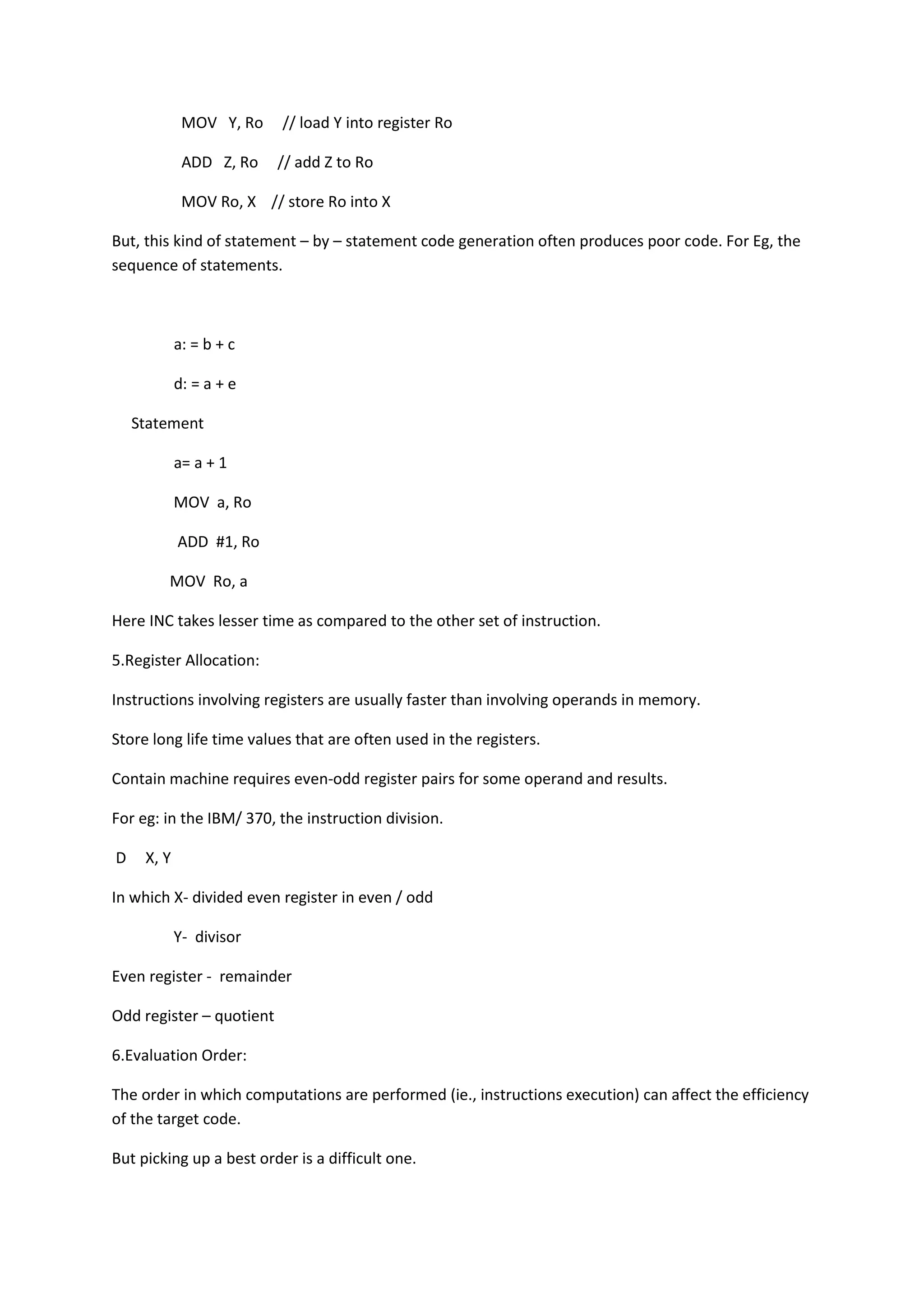 MOV Y, Ro // load Y into register Ro
ADD Z, Ro // add Z to Ro
MOV Ro, X // store Ro into X
But, this kind of statement – by – statement code generation often produces poor code. For Eg, the
sequence of statements.
a: = b + c
d: = a + e
Statement
a= a + 1
MOV a, Ro
ADD #1, Ro
MOV Ro, a
Here INC takes lesser time as compared to the other set of instruction.
5.Register Allocation:
Instructions involving registers are usually faster than involving operands in memory.
Store long life time values that are often used in the registers.
Contain machine requires even-odd register pairs for some operand and results.
For eg: in the IBM/ 370, the instruction division.
D X, Y
In which X- divided even register in even / odd
Y- divisor
Even register - remainder
Odd register – quotient
6.Evaluation Order:
The order in which computations are performed (ie., instructions execution) can affect the efficiency
of the target code.
But picking up a best order is a difficult one.
 