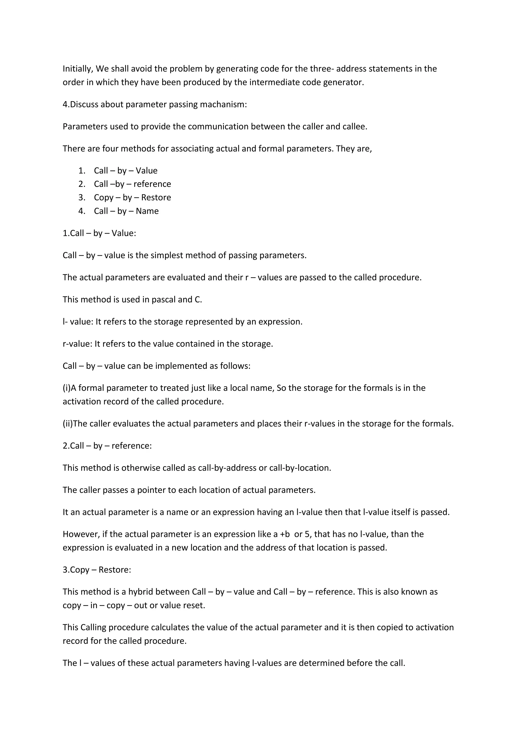 Initially, We shall avoid the problem by generating code for the three- address statements in the
order in which they have been produced by the intermediate code generator.
4.Discuss about parameter passing machanism:
Parameters used to provide the communication between the caller and callee.
There are four methods for associating actual and formal parameters. They are,
1. Call – by – Value
2. Call –by – reference
3. Copy – by – Restore
4. Call – by – Name
1.Call – by – Value:
Call – by – value is the simplest method of passing parameters.
The actual parameters are evaluated and their r – values are passed to the called procedure.
This method is used in pascal and C.
l- value: It refers to the storage represented by an expression.
r-value: It refers to the value contained in the storage.
Call – by – value can be implemented as follows:
(i)A formal parameter to treated just like a local name, So the storage for the formals is in the
activation record of the called procedure.
(ii)The caller evaluates the actual parameters and places their r-values in the storage for the formals.
2.Call – by – reference:
This method is otherwise called as call-by-address or call-by-location.
The caller passes a pointer to each location of actual parameters.
It an actual parameter is a name or an expression having an l-value then that l-value itself is passed.
However, if the actual parameter is an expression like a +b or 5, that has no l-value, than the
expression is evaluated in a new location and the address of that location is passed.
3.Copy – Restore:
This method is a hybrid between Call – by – value and Call – by – reference. This is also known as
copy – in – copy – out or value reset.
This Calling procedure calculates the value of the actual parameter and it is then copied to activation
record for the called procedure.
The l – values of these actual parameters having l-values are determined before the call.
 