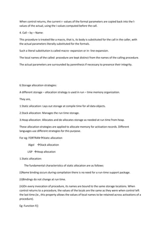 When control returns, the current r- values of the formal parameters are copied back into the l-
values of the actual, using the i-values computed before the call.
4. Call – by – Name:
This procedure is treated like a macro, that is, its body is substituted for the call in the caller, with
the actual parameters literally substituted for the formals.
Such a literal substitution is called macro- expansion or in- line expansion.
The local names of the called procedure are kept distinct from the names of the calling procedure.
The actual parameters are surrounded by parenthesis if necessary to presence their integrity.
6.Storage allocation strategies:
A different storage – allocation strategy is used in run – time memory organization.
They are,
1.Static allocation: Lays out storage at compile time for all data objects.
2.Stack allocation: Manages the run time storage.
3.Heap allocation: Allocates and de-allocates storage as needed at run time from heap.
These allocation strategies are applied to allocate memory for activation records. Different
languages use different strategies for this purpose.
For eg: FORTRANStatic allocation
Algol Stack allocation
LISP Heap allocation
1.Static allocation:
The fundamental characteristics of static allocation are as follows:
(i)Name binding occurs during compilation there is no need for a run-time support package.
(ii)Bindings do not change at run time.
(iii)On every invocation of procedure, its names are bound to the same storage locations. When
control returns to a procedure, the values of the locals are the same as they were when control left
the last time.(ie., this property allows the values of local names to be retained across activations of a
procedure).
Eg: Function F()
 