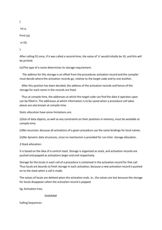 {
int a;
Print (a);
a=10;
}
After calling F() once, if it was called a second time, the value of ‘a’ would initially be 10, and this will
be printed.
(iv)The type of a name determines its storage requirement.
The address for this storage is an offset from the procedures activation record and the compiler
must decide where the activation records go, relative to the target code and to one another.
After this position has been decided, the address of the activation records and hence of the
storage for each name in the records are fixed.
Thus at compile time, the addresses at which the target code can find the data it operates upon
can be filled in. The addresses at which information is to be saved when a procedure call takes
places are also known at compile time.
Static allocation have some limitations are:
(i)Size of data objects, as well as any constraints on their positions in memory, must be available at
compile time.
(ii)No recursion, because all activations of a given procedure use the same bindings for local names.
(iii)No dynamic data structures, since no mechanism is provided for run-time storage allocation.
2.Stack allocation:
It is based on the idea of a control stack. Storage is organized as stack, and activation records are
pushed and popped as activations begin and end respectively.
Storage for the locals in each call of a procedure is contained in the activation record for that call.
Thus locals are bounds to fresh storage in each activation, because a new activation record is pushed
on to the stack when a call is made.
The values of locals are deleted when the activation ends. ie., the values are lost because the storage
for locals disappears when the activation record is popped.
Eg: Activation tree,
DIAGRAM
Calling Sequences:
 