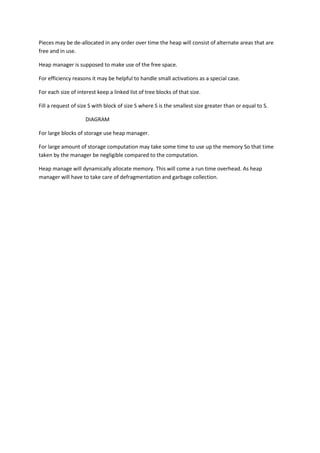 Pieces may be de-allocated in any order over time the heap will consist of alternate areas that are
free and in use.
Heap manager is supposed to make use of the free space.
For efficiency reasons it may be helpful to handle small activations as a special case.
For each size of interest keep a linked list of tree blocks of that size.
Fill a request of size S with block of size S where S is the smallest size greater than or equal to S.
DIAGRAM
For large blocks of storage use heap manager.
For large amount of storage computation may take some time to use up the memory So that time
taken by the manager be negligible compared to the computation.
Heap manage will dynamically allocate memory. This will come a run time overhead. As heap
manager will have to take care of defragmentation and garbage collection.
 