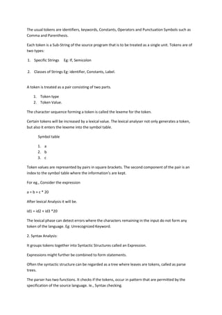 The usual tokens are identifiers, keywords, Constants, Operators and Punctuation Symbols such as
Comma and Parenthesis.
Each token is a Sub-String of the source program that is to be treated as a single unit. Tokens are of
two types:
1. Specific Strings Eg: If, Semicolon
2. Classes of Strings Eg: identifier, Constants, Label.
A token is treated as a pair consisting of two parts.
1. Token type
2. Token Value.
The character sequence forming a token is called the lexeme for the token.
Certain tokens will be increased by a lexical value. The lexical analyser not only generates a token,
but also it enters the lexeme into the symbol table.
Symbol table
1. a
2. b
3. c
Token values are represented by pairs in square brackets. The second component of the pair is an
index to the symbol table where the information’s are kept.
For eg., Consider the expression
a = b + c * 20
After lexical Analysis it will be.
id1 = id2 + id3 *20
The lexical phase can detect errors where the characters remaining in the input do not form any
token of the language. Eg: Unrecognized Keyword.
2. Syntax Analysis:
It groups tokens together into Syntactic Structures called an Expression.
Expressions might further be combined to form statements.
Often the syntactic structure can be regarded as a tree where leaves are tokens, called as parse
trees.
The parser has two functions. It checks if the tokens, occur in pattern that are permitted by the
specification of the source language. Ie., Syntax checking.
 