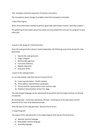 That templates represent sequences of machine instructions.
The assumptions about storage of variables match from template to template.
5.Data Flow Engines:
Much of the information needed to perform good code optimization involves “data flow analysis”.
The gathering of information about how values are transmitted from one part of a program to each
other part.
3.Issues in the design of a Code Generator:
Since the code generation phase is system dependent, the following issues arises during the code
generation.
1. Input to the code generator.
2. Target Program.
3. Memory Management.
4. Instruction Selection.
5. Register Allocation.
6. Evaluation Order.
1.Input to the code generator:
It is an intermediate code that may be of several forms.
A) Linear representation – Postfix notation
B) Three-address representation-quadruples
C) Virtual machine representation-stack machine code.
D) Graphical representation-syntax tree, dags.
The intermediate language can be represented by quantities that the target machine can directly
manipulate.
By inserting type – conversion operations, the type – checking has to be taken place and the
semantic errors have to be detected already.
Thus the input to the code generator. Must be free of errors.
2.Target Programs:
The output of the code generator is the target program that may be of several forms.
a) Absolute machine language.
b) Relocatable machine language
c) Assembly language.
 