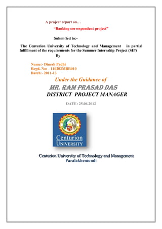 A project report on…
                   “Banking correspondent project”

                   Submitted to:-

 The Centurion University of Technology and Management in partial
fulfillment of the requirements for the Summer Internship Project (SIP)
                       By

      Name:- Dinesh Padhi
      Regd. No: - 110202MBR010
      Batch:- 2011-13
                    Under the Guidance of
                 Mr. Ram Prasad das
               DISTRICTproject manager MANAGER
                   District PROJECT

                          DATE: 25.06.2012




          Centturiion Uniiversiitty of Technollogy and Managementt
          Cen ur on Un vers y of Techno ogy and Managemen
                           Paralakhemundi
 