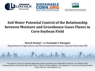 This research is part of a regional collaborative project supported by the USDA-NIFA, Award No. 2011-68002-30190:
Cropping Systems Coordinated Agricultural Project: Climate Change, Mitigation, and Adaptation in Corn-based Cropping Systems
Project Web site: sustainablecorn.org
Soil Water Potential Control of the Relationship
between Moisture and Greenhouse Gases Fluxes in
Corn-Soybean Field
Dinesh Panday* and Nsalambi V. Nkongolo
Department of Agriculture and Environmental Sciences, Lincoln University, MO
 