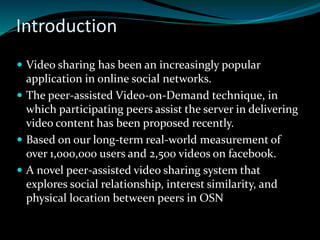 Introduction
 Video sharing has been an increasingly popular
application in online social networks.
 The peer-assisted Video-on-Demand technique, in
which participating peers assist the server in delivering
video content has been proposed recently.
 Based on our long-term real-world measurement of
over 1,000,000 users and 2,500 videos on facebook.
 A novel peer-assisted video sharing system that
explores social relationship, interest similarity, and
physical location between peers in OSN
 