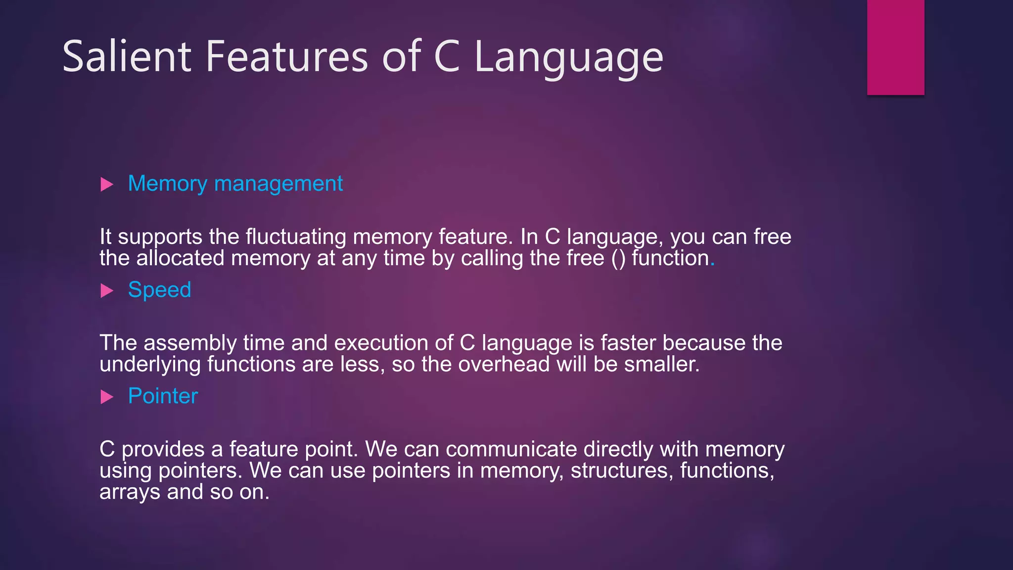 Salient Features of C Language
 Memory management
It supports the fluctuating memory feature. In C language, you can free
the allocated memory at any time by calling the free () function.
 Speed
The assembly time and execution of C language is faster because the
underlying functions are less, so the overhead will be smaller.
 Pointer
C provides a feature point. We can communicate directly with memory
using pointers. We can use pointers in memory, structures, functions,
arrays and so on.
 
