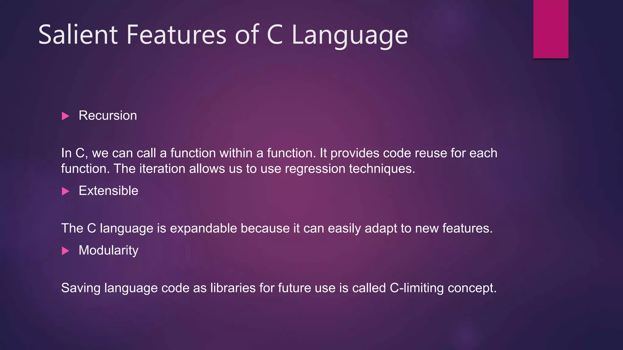 Salient Features of C Language
 Recursion
In C, we can call a function within a function. It provides code reuse for each
function. The iteration allows us to use regression techniques.
 Extensible
The C language is expandable because it can easily adapt to new features.
 Modularity
Saving language code as libraries for future use is called C-limiting concept.
 